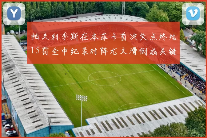 帕夫利季斯在本菲卡首次失点终结15罚全中纪录对阵尤文滑倒成关键时刻