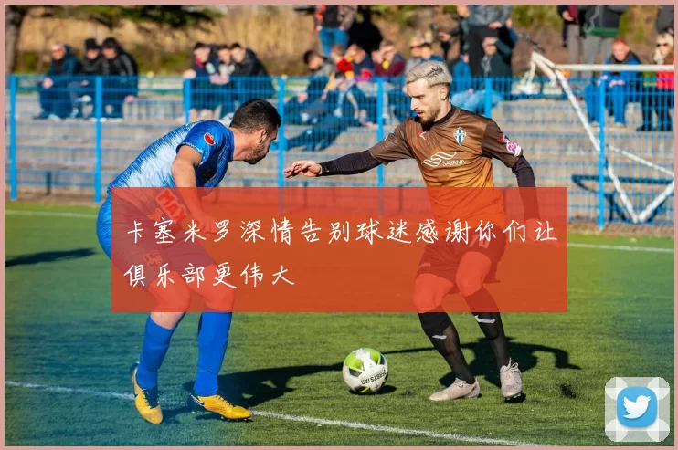 卡塞米罗深情告别球迷感谢你们让俱乐部更伟大